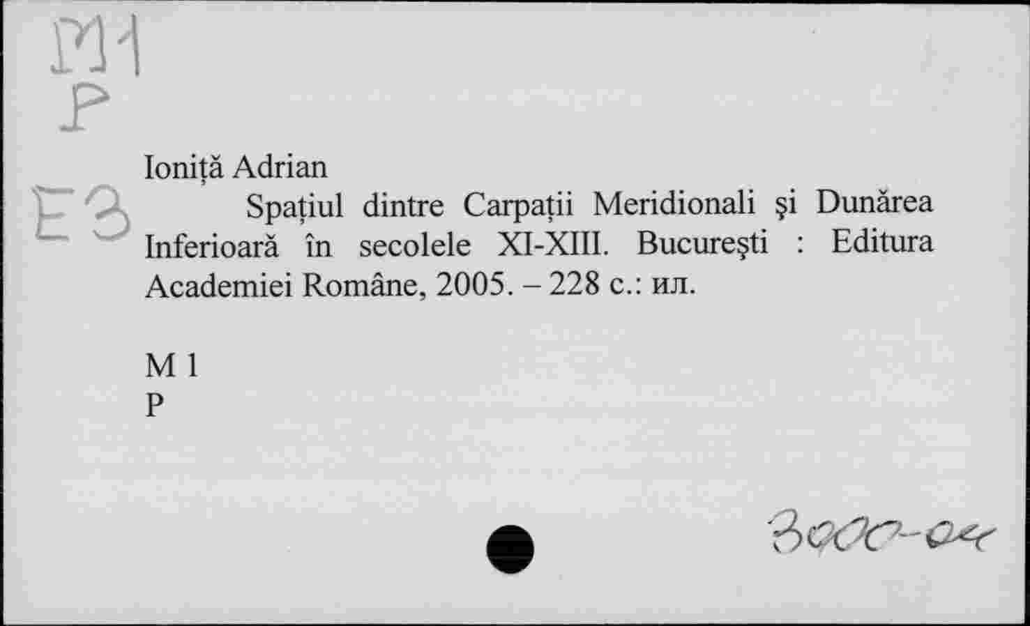 ﻿lonitä Adrian
Spatiul dintre Carpatii Meridional! §i Dunärea Inferioarä in secolele XI-XIII. Bucureçti : Editura Academiei Romäne, 2005. - 228 с.: ил.
M 1
P